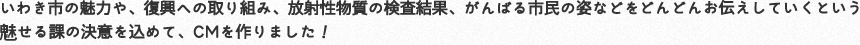 いわき市の魅力や、復興への取り組み、放射性物質、がんばる市民の姿などをどんどんお伝えしていくという見せる課の決意を込めて、CMを作りました!