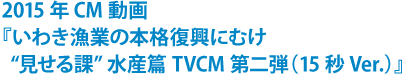2015年CM動画 『いわき漁業の本格復興にむけ“見せる課”水産篇 TVCM第二弾』(15秒Ver.)