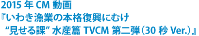 2015年CM動画 『いわき漁業の本格復興にむけ“見せる課”水産篇 TVCM第二弾』（30秒Ver.）