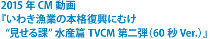 2015年CM動画 『いわき漁業の本格復興にむけ“見せる課”水産篇 TVCM第二弾』(60秒Ver.)