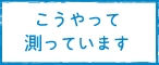 こうやって測っています